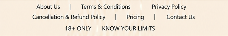 About Us. Terms and Conditions. Privacy Policy. Cancellation and Refund Policy. Pricing. Contact Us. 18+ only. Know your limits.